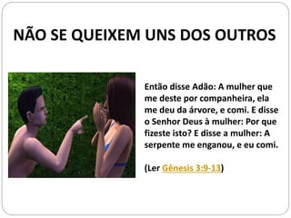 Então disse Adão: A mulher que
me deste por companheira, ela
me deu da árvore, e comi. E disse
o Senhor Deus à mulher: Por que
fizeste isto? E disse a mulher: A
serpente me enganou, e eu comi.
(Ler Gênesis 3:9-13)
NÃO SE QUEIXEM UNS DOS OUTROS
 