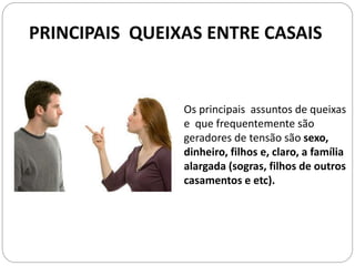 PRINCIPAIS QUEIXAS ENTRE CASAIS
Os principais assuntos de queixas
e que frequentemente são
geradores de tensão são sexo,
dinheiro, filhos e, claro, a família
alargada (sogras, filhos de outros
casamentos e etc).
 