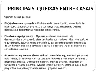 Algumas dessas queixas:
• Ele(a) não me compreende – Problemas de comunicação , na verdade de
ligação, ou seja, de compromisso e confiança acabam gerando queixas
baseadas na desconfiança, no ciúme e intolerância.
• Ele não é um pai presente - Algumas mulheres sentem-se sós,
desamparadas e porque não dizer desligadas aos maridos. Mas nem tudo é
o que parece , algumas vezes o marido ou pai ausente pode ser o resultado
de um homem que simplesmente desistiu de tentar ser pai, de desistiu de
ser criticado e ouvido.
• As vezes sinto que estou tão cansado(a) com minha sogra (outros parentes)
Para muitos, as relações com os pais são sagradas e mais importante que o
próprio casamento . O medo de magoar a opinião dos pais impedem de
fortalecer a relação amorosa. Muitos temem de fazer escolhas a dois e tudo
perguntam aos pais agradando assim a gregos e troianos.
PRINCIPAIS QUEIXAS ENTRE CASAIS
 