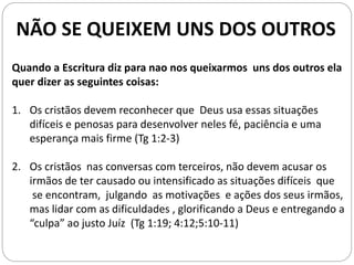 NÃO SE QUEIXEM UNS DOS OUTROS
Quando a Escritura diz para nao nos queixarmos uns dos outros ela
quer dizer as seguintes coisas:
1. Os cristãos devem reconhecer que Deus usa essas situações
difíceis e penosas para desenvolver neles fé, paciência e uma
esperança mais firme (Tg 1:2-3)
2. Os cristãos nas conversas com terceiros, não devem acusar os
irmãos de ter causado ou intensificado as situações difíceis que
se encontram, julgando as motivações e ações dos seus irmãos,
mas lidar com as dificuldades , glorificando a Deus e entregando a
“culpa” ao justo Juíz (Tg 1:19; 4:12;5:10-11)
 