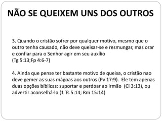 3. Quando o cristão sofrer por qualquer motivo, mesmo que o
outro tenha causado, não deve queixar-se e resmungar, mas orar
e confiar para o Senhor agir em seu auxílio
(Tg 5:13;Fp 4:6-7)
4. Ainda que pense ter bastante motivo de queixa, o cristão nao
deve gemer as suas mágoas aos outros (Pv 17:9). Ele tem apenas
duas opções bíblicas: suportar e perdoar ao irmão (Cl 3:13), ou
advertir aconselhá-lo (1 Ts 5:14; Rm 15:14)
NÃO SE QUEIXEM UNS DOS OUTROS
 