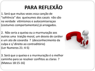 PARA REFLEXÃO
1. Será que muitas vezes essa canção de
“sofrência” dos queixumes dos casais não são
na verdade vitimismos e autocomiseraçao
(costumes comportamentais) já arraigados.
2. Não seria a queixa ou a murmuração aos
outros uma traição moral, um desvio de caráter
e um ato de covardia ? (desconhecimento da
culpa e s/ direito ao contraditório)
(Ler Numeros 21: 4-5)
3. Será que a queixa e a murmuração é o melhor
caminho para se resolver conflitos as claras ?
(Mateus 18:15-16)
 