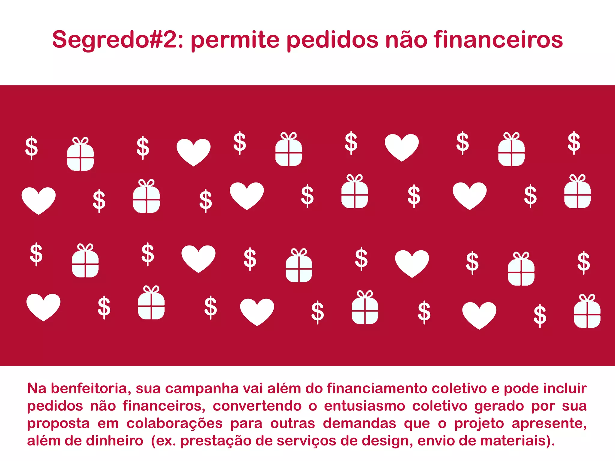 Segredo#2: permite pedidos não financeiros 
Nabenfeitoria,suacampanhavaialémdofinanciamentocoletivoepodeincluirpedidosnãofinanceiros,convertendooentusiasmocoletivogeradoporsuapropostaemcolaboraçõesparaoutrasdemandasqueoprojetoapresente, alémdedinheiro(ex.prestaçãodeserviçosdedesign,enviodemateriais). 
$ 
$ 
$ 
$ 
$ 
$ 
$ 
$ $ 
$ 
$ 
$ 
$ 
$ 
$ 
$ 
$ 
$ 
$ $ 
$ 
$  