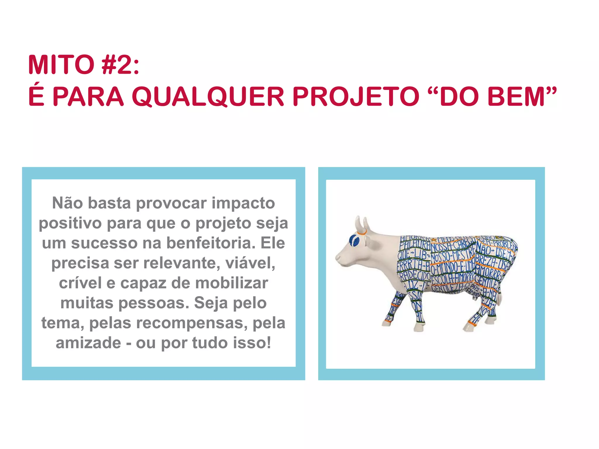Não basta provocar impacto positivo para que o projeto seja um sucesso na benfeitoria. Ele precisa ser relevante, viável, crível e capaz de mobilizar muitas pessoas. Seja pelo tema, pelas recompensas, pela amizade -ou por tudo isso! 
MITO #2: 
É PARA QUALQUER PROJETO “DO BEM”  