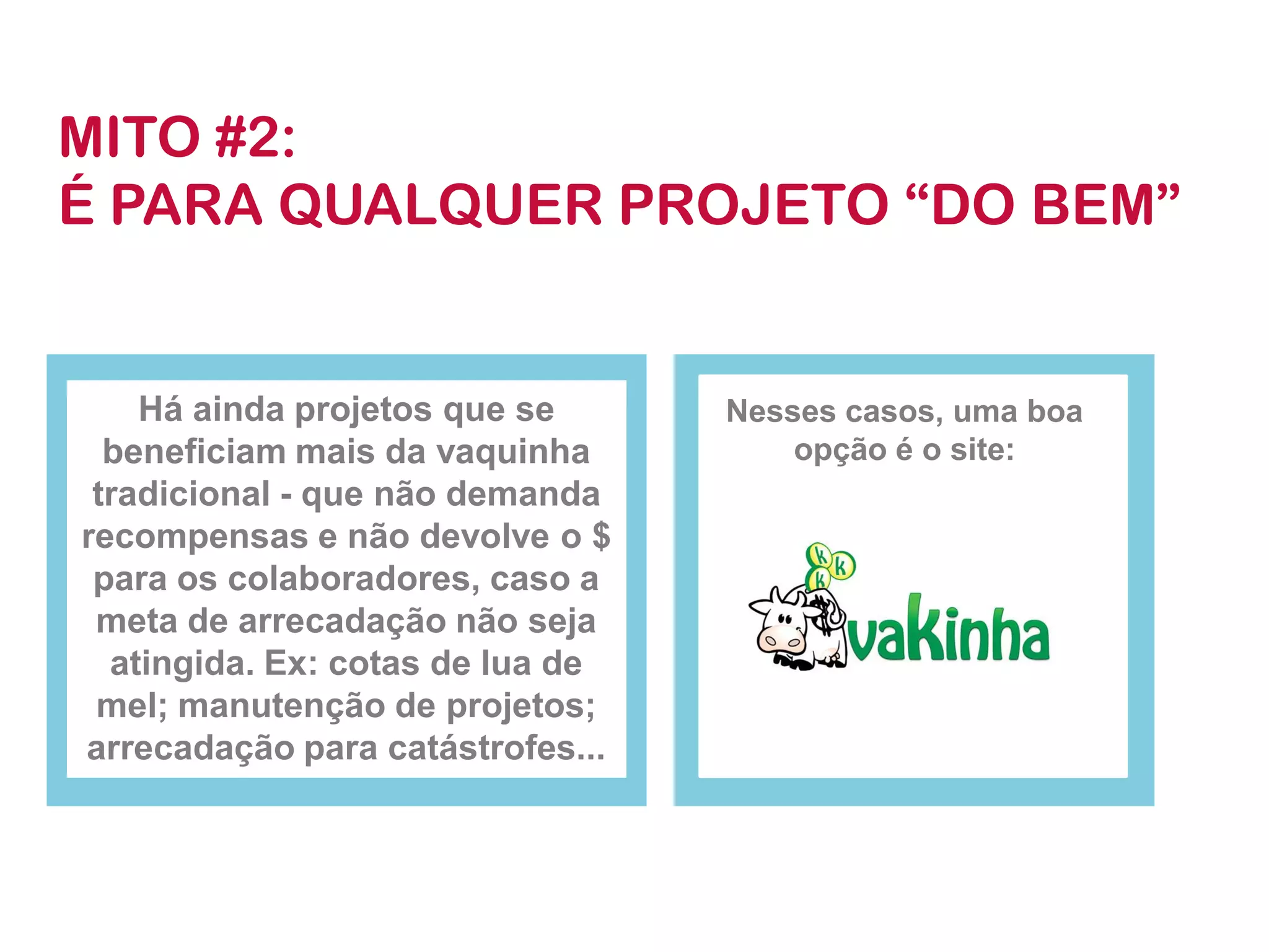 Há ainda projetos que se beneficiam mais da vaquinha tradicional -que não demanda recompensas e não devolve o $ para os colaboradores, caso a meta de arrecadação não seja atingida. Ex: cotas de lua de mel; manutenção de projetos; arrecadação para catástrofes... 
Nesses casos, uma boa opção é o site: 
MITO #2: 
É PARA QUALQUER PROJETO “DO BEM”  