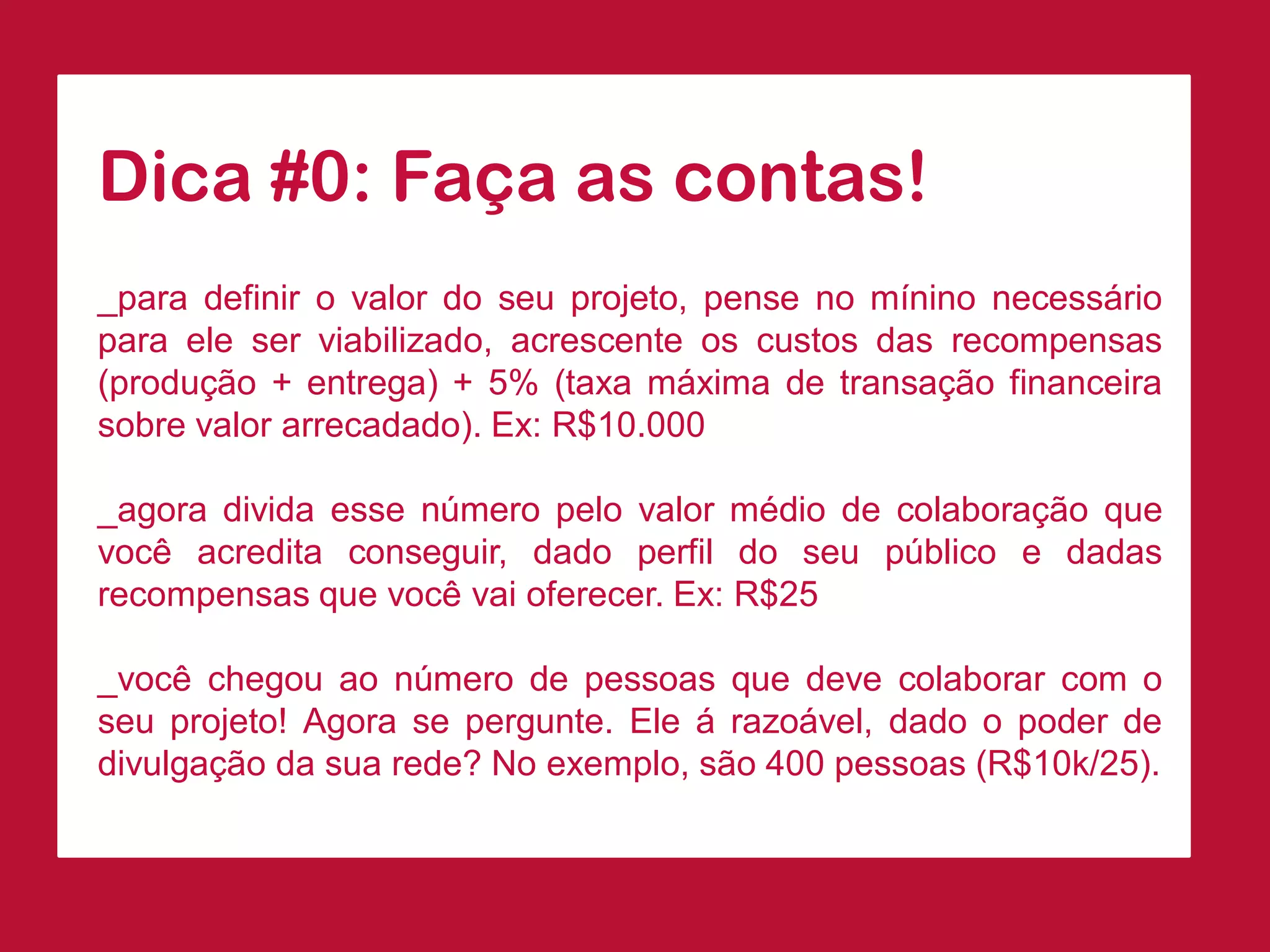 Dica#0:Façaascontas! 
_paradefinirovalordoseuprojeto,pensenomíninonecessárioparaeleserviabilizado,acrescenteoscustosdasrecompensas(produção+entrega)+5%(taxamáximadetransaçãofinanceirasobrevalorarrecadado).Ex:R$10.000 
_agoradividaessenúmeropelovalormédiodecolaboraçãoquevocêacreditaconseguir,dadoperfildoseupúblicoedadasrecompensasquevocêvaioferecer.Ex:R$25 
_vocêchegouaonúmerodepessoasquedevecolaborarcomoseuprojeto!Agorasepergunte.Eleárazoável,dadoopoderdedivulgaçãodasuarede?Noexemplo,são400pessoas(R$10k/25).  