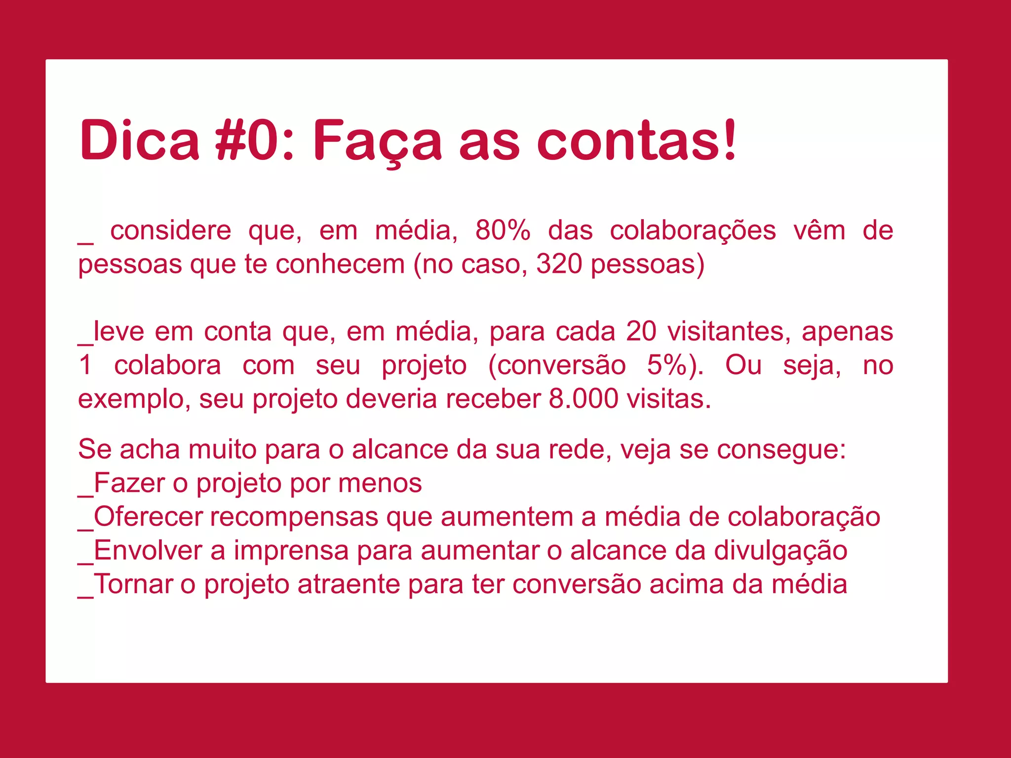 Dica#0:Façaascontas! 
_considereque,emmédia,80%dascolaboraçõesvêmdepessoasqueteconhecem(nocaso,320pessoas) 
_leveemcontaque,emmédia,paracada20visitantes,apenas1colaboracomseuprojeto(conversão5%).Ouseja,noexemplo,seuprojetodeveriareceber8.000visitas. 
Seachamuitoparaoalcancedasuarede,vejaseconsegue: 
_Fazeroprojetopormenos 
_Oferecerrecompensasqueaumentemamédiadecolaboração 
_Envolveraimprensaparaaumentaroalcancedadivulgação 
_Tornaroprojetoatraenteparaterconversãoacimadamédia  