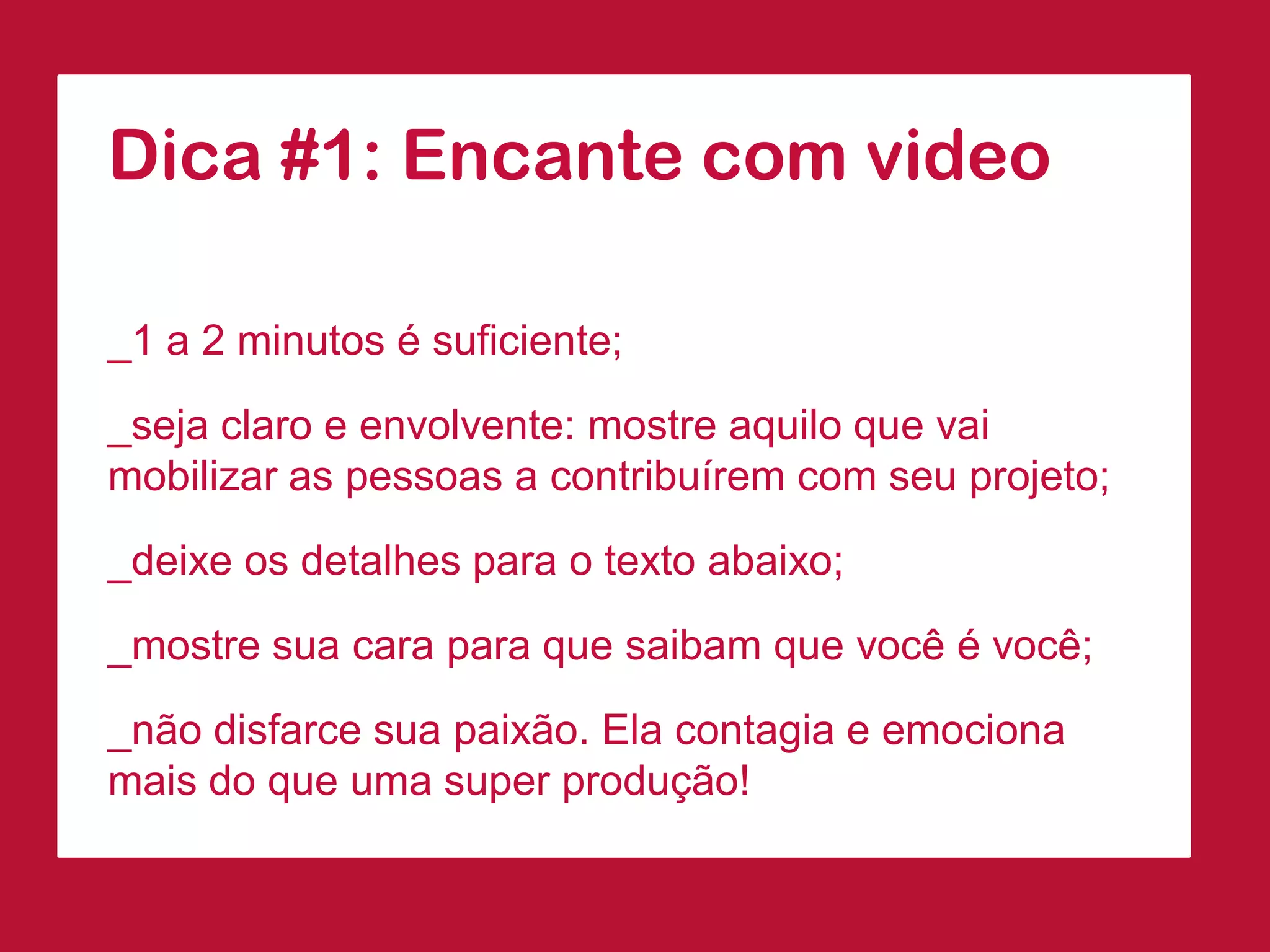 Dica #1: Encante com video 
_1 a 2 minutos é suficiente; 
_seja claro e envolvente: mostre aquilo que vai mobilizar as pessoas a contribuírem com seu projeto; 
_deixe os detalhes para o texto abaixo; 
_mostre sua cara para que saibam que você é você; 
_não disfarce sua paixão. Ela contagia e emociona mais do que uma super produção!  