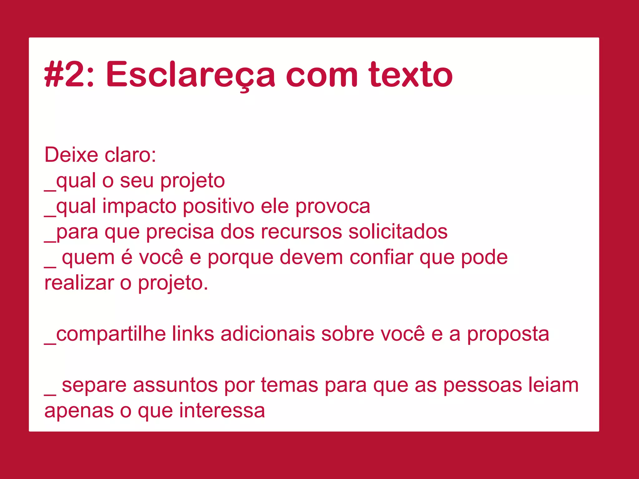 #2: Esclareça com texto 
Deixe claro: 
_qual o seu projeto 
_qual impacto positivo ele provoca 
_para que precisa dos recursos solicitados 
_ quem é você e porque devem confiar que pode realizar o projeto. 
_compartilhe links adicionais sobre você e a proposta 
_ separe assuntos por temas para que as pessoas leiam apenas o que interessa  