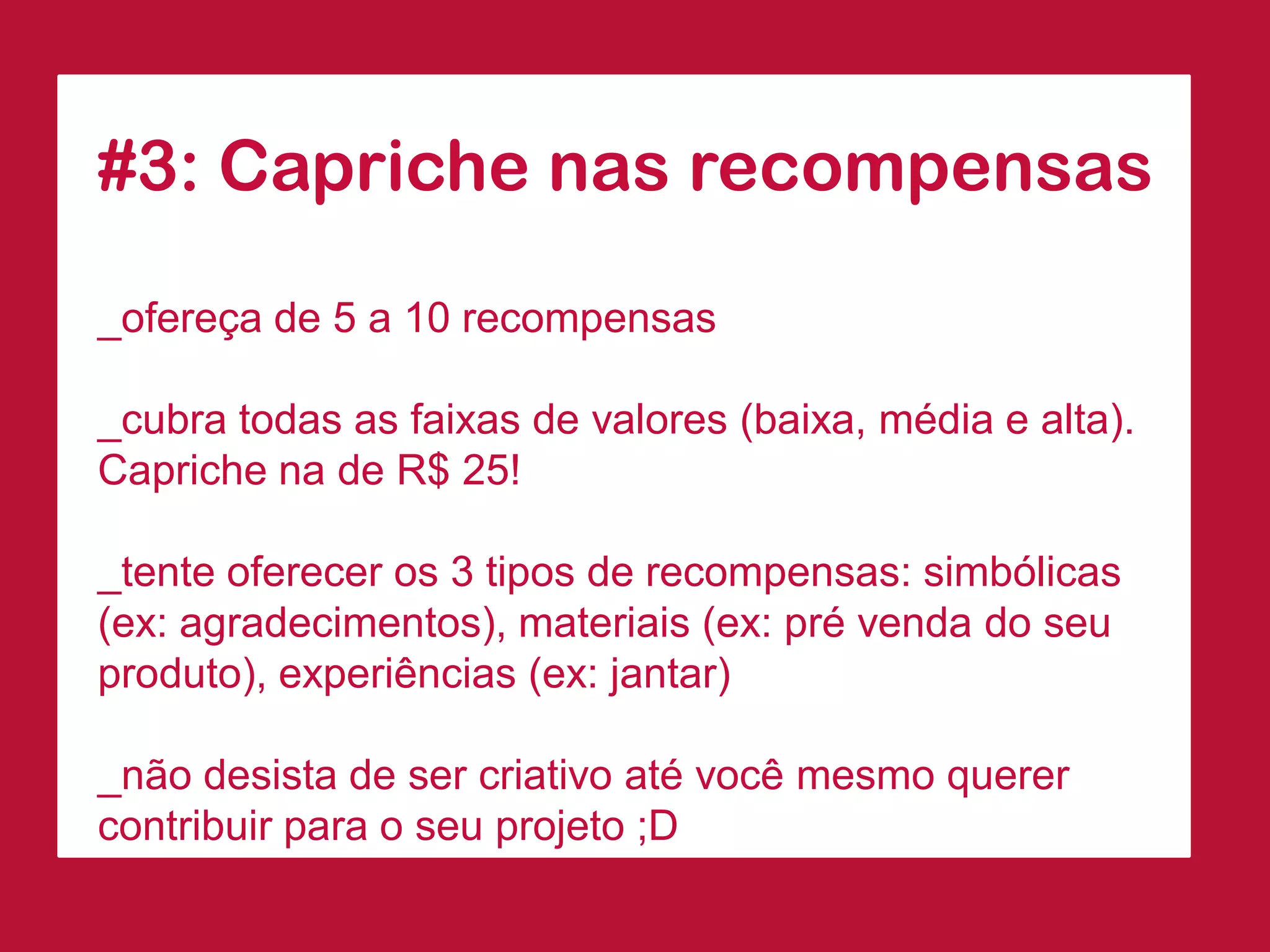 #3: Capriche nas recompensas 
_ofereça de 5 a 10 recompensas 
_cubra todas as faixas de valores (baixa, média e alta). Capriche na de R$ 25! 
_tente oferecer os 3 tipos de recompensas: simbólicas (ex: agradecimentos), materiais (ex: pré venda do seu produto), experiências (ex: jantar) 
_não desista de ser criativo até você mesmo querer contribuir para o seu projeto ;D  