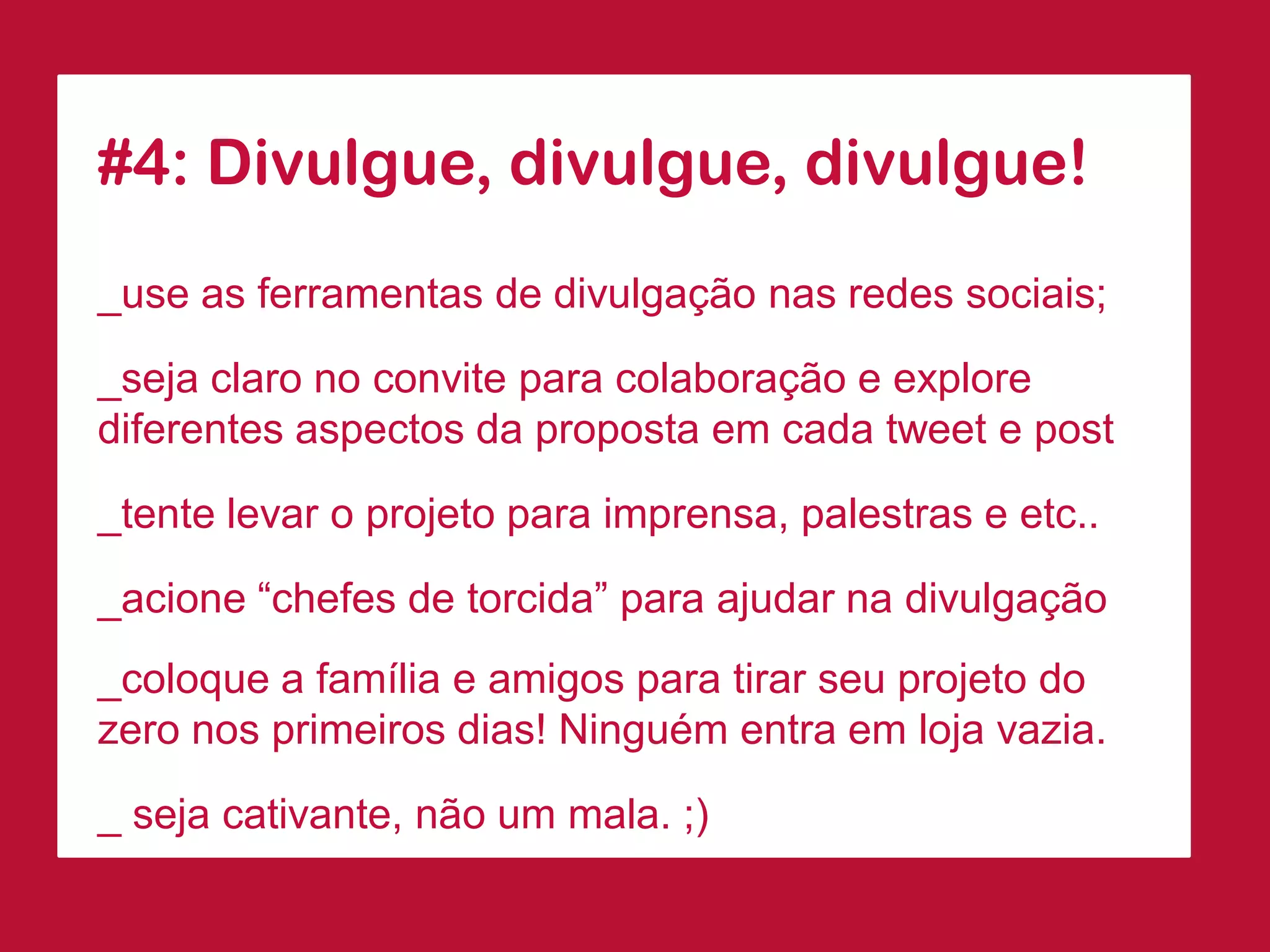 #4: Divulgue, divulgue, divulgue! 
_use as ferramentas de divulgação nas redes sociais; 
_seja claro no convite para colaboração e explore diferentes aspectos da proposta em cada tweet e post 
_tente levar o projeto para imprensa, palestras e etc.. 
_acione “chefes de torcida” para ajudar na divulgação 
_coloque a família e amigos para tirar seu projeto do zero nos primeiros dias! Ninguém entra em loja vazia. 
_ seja cativante, não um mala. ;)  
