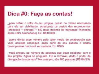 Dica#0:Façaascontas! 
_paradefinirovalordoseuprojeto,pensenomíninonecessárioparaeleserviabilizado,acrescenteoscustosdasrecompensas(produção+entrega)+5%(taxamáximadetransaçãofinanceirasobrevalorarrecadado).Ex:R$10.000 
_agoradividaessenúmeropelovalormédiodecolaboraçãoquevocêacreditaconseguir,dadoperfildoseupúblicoedadasrecompensasquevocêvaioferecer.Ex:R$25 
_vocêchegouaonúmerodepessoasquedevecolaborarcomoseuprojeto!Agorasepergunte.Eleárazoável,dadoopoderdedivulgaçãodasuarede?Noexemplo,são400pessoas(R$10k/25).  