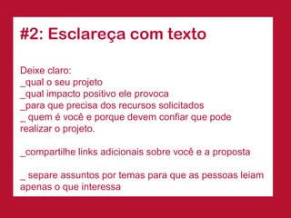 #2: Esclareça com texto 
Deixe claro: 
_qual o seu projeto 
_qual impacto positivo ele provoca 
_para que precisa dos recursos solicitados 
_ quem é você e porque devem confiar que pode realizar o projeto. 
_compartilhe links adicionais sobre você e a proposta 
_ separe assuntos por temas para que as pessoas leiam apenas o que interessa  