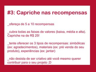 #3: Capriche nas recompensas 
_ofereça de 5 a 10 recompensas 
_cubra todas as faixas de valores (baixa, média e alta). Capriche na de R$ 25! 
_tente oferecer os 3 tipos de recompensas: simbólicas (ex: agradecimentos), materiais (ex: pré venda do seu produto), experiências (ex: jantar) 
_não desista de ser criativo até você mesmo querer contribuir para o seu projeto ;D  