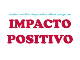 unidos para tirar do papel iniciativas que gerem IMPACTO 
POSITIVO  