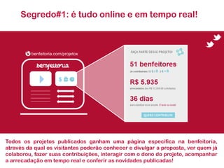 Segredo#1: é tudo online e em tempo real!



         benfeitoria.com/projetox




                       $




Todos os projetos publicados ganham uma página específica na benfeitoria,
através da qual os visitantes poderão conhecer e divulgar a proposta, ver quem já
colaborou, fazer suas contribuições, interagir com o dono do projeto, acompanhar
a arrecadação em tempo real e conferir as novidades publicadas!
 