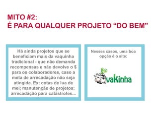 MITO #2:
É PARA QUALQUER PROJETO “DO BEM”


    Há ainda projetos que se      Nesses casos, uma boa
  beneficiam mais da vaquinha         opção é o site:
 tradicional - que não demanda
recompensas e não devolve o $
 para os colaboradores, caso a
 meta de arrecadação não seja
  atingida. Ex: cotas de lua de
 mel; manutenção de projetos;
arrecadação para catástrofes...
 