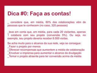 Dica #0: Faça as contas!
_ considere que, em média, 80% das colaborações vêm de
pessoas que te conhecem (no caso, 320 pessoas)

_leve em conta que, em média, para cada 20 visitantes, apenas
1 colabora com seu projeto (conversão 5%). Ou seja, no
exemplo, seu projeto deveria receber 8.000 visitas.
Se acha muito para o alcance da sua rede, veja se consegue:
_Fazer o projeto por menos
_Oferecer recompensas que aumentem a média de colaboração
_Envolver a imprensa para aumentar o alcance da divulgação
_Tornar o projeto atraente para ter conversão acima da média
 