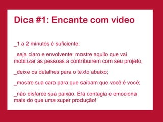Dica #1: Encante com video

_1 a 2 minutos é suficiente;

_seja claro e envolvente: mostre aquilo que vai
mobilizar as pessoas a contribuírem com seu projeto;

_deixe os detalhes para o texto abaixo;
_mostre sua cara para que saibam que você é você;

_não disfarce sua paixão. Ela contagia e emociona
mais do que uma super produção!
 