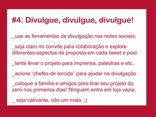 #4: Divulgue, divulgue, divulgue!
_use as ferramentas de divulgação nas redes sociais;

_seja claro no convite para colaboração e explore
diferentes aspectos da proposta em cada tweet e post
_tente levar o projeto para imprensa, palestras e etc..

_acione “chefes de torcida” para ajudar na divulgação
_coloque a família e amigos para tirar seu projeto do
zero nos primeiros dias! Ninguém entra em loja vazia.

_ seja cativante, não um mala. ;)
 