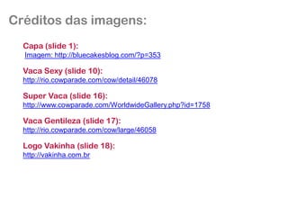 Créditos das imagens:
  Capa (slide 1):
  Imagem: http://bluecakesblog.com/?p=353

  Vaca Sexy (slide 10):
  http://rio.cowparade.com/cow/detail/46078

  Super Vaca (slide 16):
  http://www.cowparade.com/WorldwideGallery.php?id=1758

  Vaca Gentileza (slide 17):
  http://rio.cowparade.com/cow/large/46058

  Logo Vakinha (slide 18):
  http://vakinha.com.br
 