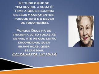 De tudo o que se  tem ouvido, a suma é: Teme a Deus e guarda  os seus mandamentos;  porque isto é o dever de todo homem. Porque Deus há de  trazer a juízo todas as obras, até as que estão escondidas, quer  sejam boas, quer  sejam más. Eclesiastes 12:13-14 