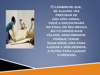 7) Lembre-se que,  se alguma vez precisar de  uma mão amiga,  você a encontrará no final do seu braço. Ao ficarmos mais  velhos, descobrimos  porque temos  duas mãos, uma para ajudar a nós mesmos,  a outra para ajudar o próximo. 