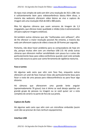 2012 © ­ Os Segredos Da Criação De Vídeos – www.MentesMilionarias.com 
2012 © ­ Os Segredos Da Criação De Vídeos – www.MentesMilionarias.com 
Os tipos mais simples de web cam têm uma resolução de 352 x 288. Isto 
é  suficientemente  bom  para  videoconferência  básica. Além  disso,  a 
maioria  das  webcams  oferecem  vídeo  básico  ao  vivo  e  captura  de 
imagem até uma resolução VGA de 640 x 480 pixéis.  
 
Mas  há  algumas  câmaras  que  usam  sensores  de  imagem  de  1,3 
megapixéis, que oferece maior qualidade e nitidez (isto é extremamente 
útil para capturar imagens estáticas).  
 
Há também outras câmaras que são "melhoradas com software", afim 
de  lhe  oferecer  a  maior  resolução  possível. No  entanto,  a  maioria  das 
web cam oferecem captura de vídeo a taxas de 30 frames por segundo.  
 
Portanto, não deve haver problema para os computadores de hoje em 
dia,  porque  muitos  vêm  com  um  interface  USB  2.0.  Há  ainda  outras 
câmaras que oferecem melhor sensibilidade com pouca luz e estas são 
particularmente boas para vídeo‐conferência quando você está sentado 
numa sala escura ou para usar como ferramenta de vigilância nocturna. 
 
 
Foco e Lentes 
 
Há  algumas  web  cams  que  vêm  com  foco  fixo,  enquanto  outras 
oferecem um anel de foco manual. Estas são particularmente boas para 
focar o rosto de uma pessoa para videoconferência ou para focar algo 
distante.  
 
Há  câmaras  que  oferecerem  uma  grande  lente  angular 
(aproximadamente 76 graus). Isso é ótimo se você deseja apanhar um 
grande  grupo  de  pessoas  na  imagem  ou  se  você  quiser  ver  a  vista 
completa do cenário na parte de fora da sua janela. 
 
 
Captura de Áudio 
 
Há  algumas  web  cams  que  vêm  com  um  microfone  embutido  (assim 
você não vai precisar de mais nenhum equipamento). 
 
 
Interface USB 
 