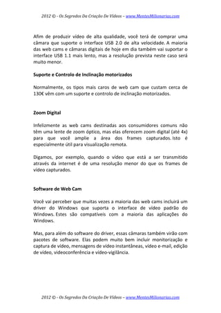 2012 © ­ Os Segredos Da Criação De Vídeos – www.MentesMilionarias.com 
2012 © ­ Os Segredos Da Criação De Vídeos – www.MentesMilionarias.com 
 
Afim  de  produzir  vídeo  de  alta  qualidade,  você  terá  de  comprar  uma 
câmara  que  suporte  o  interface  USB  2.0  de  alta  velocidade. A  maioria 
das web cams e câmaras digitais de hoje em dia também vai suportar o 
interface USB 1.1 mais lento, mas a resolução prevista neste caso será 
muito menor. 
 
Suporte e Controlo de Inclinação motorizados 
 
Normalmente,  os  tipos  mais  caros  de  web  cam  que  custam  cerca  de 
130€ vêm com um suporte e controlo de inclinação motorizados. 
 
 
Zoom Digital 
 
Infelizmente  as  web  cams  destinadas  aos  consumidores  comuns  não 
têm uma lente de zoom óptico, mas elas oferecem zoom digital (até 4x) 
para  que  você  amplie  a  área  dos  frames  capturados. Isto  é 
especialmente útil para visualização remota.  
 
Digamos,  por  exemplo,  quando  o  vídeo  que  está  a  ser  transmitido 
através  da  internet  é  de  uma  resolução  menor  do  que  os  frames  de 
vídeo capturados. 
 
 
Software de Web Cam  
 
Você vai perceber que muitas vezes a maioria das web cams incluirá um 
driver  do  Windows  que  suporta  o  interface  de  vídeo  padrão  do 
Windows. Estes  são  compatíveis  com  a  maioria  das  aplicações  do 
Windows. 
 
Mas, para além do software do driver, essas câmaras também virão com 
pacotes  de  software.  Elas  podem  muito  bem  incluir  monitorização  e 
captura de vídeo, mensagens de vídeo instantâneas, vídeo e‐mail, edição 
de vídeo, videoconferência e vídeo‐vigilância. 
 
   
 