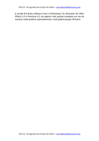 2012 © ­ Os Segredos Da Criação De Vídeos – www.MentesMilionarias.com 
2012 © ­ Os Segredos Da Criação De Vídeos – www.MentesMilionarias.com 
A versão 8.0 deste software inclui o Photoshop 7.0, Illustrator 10, After 
Effects 5.5 e Premiere 6.5. Ao adquirir este pacote completo em vez de 
comprar cada produto separadamente, você poderá poupar dinheiro. 
 
 
   
 
