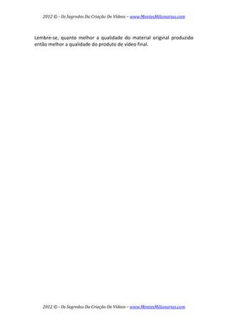 2012 © ­ Os Segredos Da Criação De Vídeos – www.MentesMilionarias.com 
2012 © ­ Os Segredos Da Criação De Vídeos – www.MentesMilionarias.com 
 
Lembre‐se,  quanto  melhor  a  qualidade  do  material  original  produzido 
então melhor a qualidade do produto de vídeo final. 
 
 
 
   
 