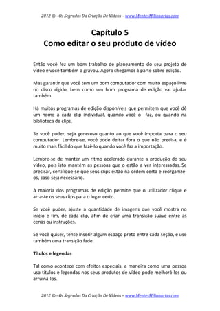 2012 © ­ Os Segredos Da Criação De Vídeos – www.MentesMilionarias.com 
2012 © ­ Os Segredos Da Criação De Vídeos – www.MentesMilionarias.com 
Capítulo 5 
Como editar o seu produto de vídeo 
 
 
Então  você  fez  um  bom  trabalho  de  planeamento  do  seu  projeto  de 
vídeo e você também o gravou. Agora chegamos à parte sobre edição.  
 
Mas garantir que você tem um bom computador com muito espaço livre 
no  disco  rígido,  bem  como  um  bom  programa  de  edição  vai  ajudar 
também. 
 
Há muitos programas de edição disponíveis que permitem que você dê 
um  nome  a  cada  clip  individual,  quando  você  o    faz,  ou  quando  na 
biblioteca de clips. 
 
Se você puder, seja generoso quanto ao que você importa para o seu 
computador. Lembre‐se, você pode deitar fora o que não precisa, e é 
muito mais fácil do que fazê‐lo quando você faz a importação. 
 
Lembre‐se de manter um ritmo acelerado durante a produção do seu 
vídeo, pois isto mantém as pessoas que o estão a ver interessadas. Se 
precisar, certifique‐se que seus clips estão na ordem certa e reorganize‐
os, caso seja necessário.  
 
A  maioria  dos  programas  de  edição  permite  que  o  utilizador  clique  e 
arraste os seus clips para o lugar certo. 
 
Se  você  puder,  ajuste  a  quantidade  de  imagens  que  você  mostra  no 
início  e  fim,  de  cada  clip,  afim  de  criar  uma  transição  suave  entre  as 
cenas ou instruções.  
 
Se você quiser, tente inserir algum espaço preto entre cada seção, e use 
também uma transição fade. 
 
Títulos e legendas 
 
Tal como acontece com efeitos especiais, a maneira como uma pessoa 
usa títulos e legendas nos seus produtos de vídeo pode melhorá‐los ou 
arruiná‐los.  
 