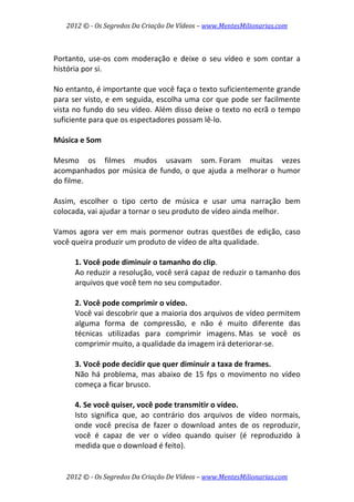2012 © ­ Os Segredos Da Criação De Vídeos – www.MentesMilionarias.com 
2012 © ­ Os Segredos Da Criação De Vídeos – www.MentesMilionarias.com 
 
Portanto,  use‐os  com  moderação  e  deixe  o  seu  vídeo  e  som  contar  a 
história por si. 
 
No entanto, é importante que você faça o texto suficientemente grande 
para ser visto, e em seguida, escolha uma cor que pode ser facilmente 
vista no fundo do seu vídeo. Além disso deixe o texto no ecrã o tempo 
suficiente para que os espectadores possam lê‐lo. 
 
Música e Som 
 
Mesmo  os  filmes  mudos  usavam  som. Foram  muitas  vezes 
acompanhados por música de fundo, o que ajuda a melhorar o humor 
do filme.  
 
Assim,  escolher  o  tipo  certo  de  música  e  usar  uma  narração  bem 
colocada, vai ajudar a tornar o seu produto de vídeo ainda melhor. 
 
Vamos  agora  ver  em  mais  pormenor  outras  questões  de  edição,  caso 
você queira produzir um produto de vídeo de alta qualidade. 
 
1. Você pode diminuir o tamanho do clip.  
Ao reduzir a resolução, você será capaz de reduzir o tamanho dos 
arquivos que você tem no seu computador. 
 
2. Você pode comprimir o vídeo. 
Você vai descobrir que a maioria dos arquivos de vídeo permitem 
alguma  forma  de  compressão,  e  não  é  muito  diferente  das 
técnicas  utilizadas  para  comprimir  imagens. Mas  se  você  os 
comprimir muito, a qualidade da imagem irá deteriorar‐se. 
 
3. Você pode decidir que quer diminuir a taxa de frames.  
Não  há  problema,  mas  abaixo  de  15  fps  o  movimento  no  vídeo 
começa a ficar brusco. 
 
4. Se você quiser, você pode transmitir o vídeo.  
Isto  significa  que,  ao  contrário  dos  arquivos  de  vídeo  normais, 
onde  você  precisa  de  fazer  o  download  antes  de  os  reproduzir, 
você  é  capaz  de  ver  o  vídeo  quando  quiser  (é  reproduzido  à 
medida que o download é feito).  
 