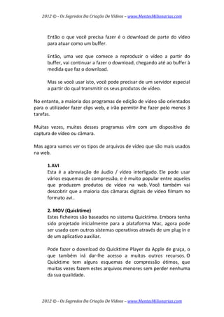 2012 © ­ Os Segredos Da Criação De Vídeos – www.MentesMilionarias.com 
2012 © ­ Os Segredos Da Criação De Vídeos – www.MentesMilionarias.com 
 
Então o que você precisa fazer é o download de parte do vídeo 
para atuar como um buffer.  
 
Então,  uma  vez  que  comece  a  reproduzir  o  vídeo  a  partir  do 
buffer, vai continuar a fazer o download, chegando até ao buffer à 
medida que faz o download.  
 
Mas se você usar isto, você pode precisar de um servidor especial 
a partir do qual transmitir os seus produtos de vídeo. 
 
No entanto, a maioria dos programas de edição de vídeo são orientados 
para o utilizador fazer clips web, e irão permitir‐lhe fazer pelo menos 3 
tarefas.  
 
Muitas  vezes,  muitos  desses  programas  vêm  com  um  dispositivo  de 
captura de vídeo ou câmara. 
 
Mas agora vamos ver os tipos de arquivos de vídeo que são mais usados 
na web. 
 
1.AVI 
Esta  é  a  abreviação  de  áudio  /  vídeo  interligado. Ele  pode  usar 
vários esquemas de compressão, e é muito popular entre aqueles 
que  produzem  produtos  de  vídeo  na  web. Você  também  vai 
descobrir que a maioria das câmaras digitais de vídeo filmam no 
formato avi.. 
 
2. MOV (Quicktime) 
Estes ficheiros são baseados no sistema Quicktime. Embora tenha 
sido  projetado  inicialmente  para  a  plataforma  Mac,  agora  pode 
ser usado com outros sistemas operativos através de um plug in e 
de um aplicativo auxiliar.  
 
Pode fazer o download do Quicktime Player da Apple de graça, o 
que  também  irá  dar‐lhe  acesso  a  muitos  outros  recursos. O 
Quicktime  tem  alguns  esquemas  de  compressão  ótimos,  que 
muitas vezes fazem estes arquivos menores sem perder nenhuma 
da sua qualidade. 
 
 