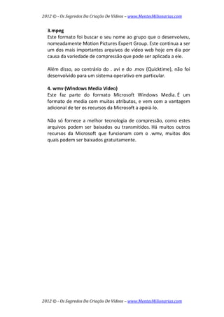 2012 © ­ Os Segredos Da Criação De Vídeos – www.MentesMilionarias.com 
2012 © ­ Os Segredos Da Criação De Vídeos – www.MentesMilionarias.com 
3.mpeg 
Este formato foi buscar o seu nome ao grupo que o desenvolveu, 
nomeadamente Motion Pictures Expert Group. Este continua a ser 
um dos mais importantes arquivos de vídeo web hoje em dia por 
causa da variedade de compressão que pode ser aplicada a ele. 
 
Além disso, ao contrário do . avi e do .mov (Quicktime), não foi 
desenvolvido para um sistema operativo em particular. 
 
4. wmv (Windows Media Video) 
Este  faz  parte  do  formato  Microsoft  Windows  Media. É  um 
formato de media com muitos atributos, e vem com a vantagem 
adicional de ter os recursos da Microsoft a apoiá‐lo.  
 
Não só fornece a melhor tecnologia de compressão, como estes 
arquivos  podem  ser  baixados  ou  transmitidos. Há  muitos  outros 
recursos  da  Microsoft  que  funcionam  com  o  .wmv,  muitos  dos 
quais podem ser baixados gratuitamente. 
 
 
 
   
 