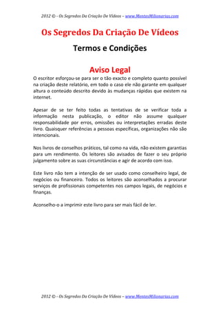 2012 © ­ Os Segredos Da Criação De Vídeos – www.MentesMilionarias.com 
2012 © ­ Os Segredos Da Criação De Vídeos – www.MentesMilionarias.com 
Os Segredos Da Criação De Vídeos 
 
Termos e Condições 
 
Aviso Legal 
O escritor esforçou‐se para ser o tão exacto e completo quanto possível 
na criação deste relatório, em todo o caso ele não garante em qualquer 
altura o conteúdo descrito devido às mudanças rápidas que existem na 
internet. 
 
Apesar  de  se  ter  feito  todas  as  tentativas  de  se  verificar  toda  a 
informação  nesta  publicação,  o  editor  não  assume  qualquer 
responsabilidade  por  erros,  omissões  ou  interpretações  erradas  deste 
livro. Quaisquer referências a pessoas específicas, organizações não são 
intencionais. 
 
Nos livros de conselhos práticos, tal como na vida, não existem garantias 
para  um  rendimento.  Os  leitores  são  avisados  de  fazer  o  seu  próprio 
julgamento sobre as suas circunstâncias e agir de acordo com isso. 
 
Este livro não tem a intenção de ser usado como conselheiro legal, de 
negócios ou financeiro. Todos os leitores são aconselhados a procurar 
serviços de profissionais competentes nos campos legais, de negócios e 
finanças. 
 
Aconselho‐o a imprimir este livro para ser mais fácil de ler.   
 