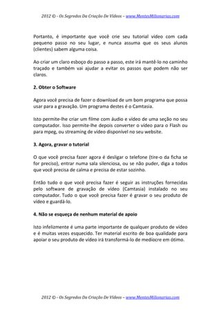2012 © ­ Os Segredos Da Criação De Vídeos – www.MentesMilionarias.com 
2012 © ­ Os Segredos Da Criação De Vídeos – www.MentesMilionarias.com 
 
Portanto,  é  importante  que  você  crie  seu  tutorial  vídeo  com  cada 
pequeno  passo  no  seu  lugar,  e  nunca  assuma  que  os  seus  alunos 
(clientes) sabem alguma coisa.  
 
Ao criar um claro esboço do passo a passo, este irá mantê‐lo no caminho 
traçado  e  também  vai  ajudar  a  evitar  os  passos  que  podem  não  ser 
claros. 
 
2. Obter o Software 
 
Agora você precisa de fazer o download de um bom programa que possa 
usar para a gravação. Um programa destes é o Camtasia. 
 
Isto permite‐lhe criar um filme com áudio e vídeo de uma seção no seu 
computador. Isso permite‐lhe depois converter o vídeo para o Flash ou 
para mpeg, ou streaming de vídeo disponível no seu website. 
 
3. Agora, gravar o tutorial 
 
O que você precisa fazer agora é desligar o telefone (tire‐o da ficha se 
for preciso), entrar numa sala silenciosa, ou se não puder, diga a todos 
que você precisa de calma e precisa de estar sozinho.  
 
Então  tudo  o  que  você  precisa  fazer  é  seguir  as  instruções  fornecidas 
pelo  software  de  gravação  de  vídeo  (Camtasia)  instalado  no  seu 
computador. Tudo o que você precisa fazer é gravar o seu produto de 
vídeo e guardá‐lo. 
 
4. Não se esqueça de nenhum material de apoio 
 
Isto infelizmente é uma parte importante de qualquer produto de vídeo 
e é muitas vezes esquecido. Ter material escrito de boa qualidade para 
apoiar o seu produto de vídeo irá transformá‐lo de medíocre em ótimo. 
 
 
   
 