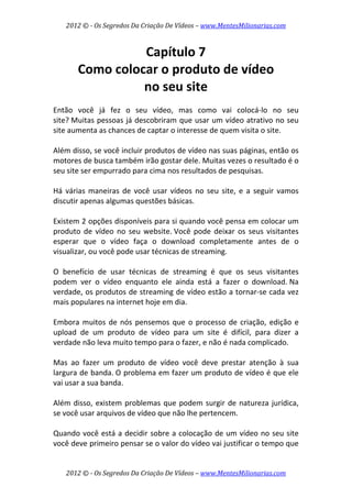 2012 © ­ Os Segredos Da Criação De Vídeos – www.MentesMilionarias.com 
2012 © ­ Os Segredos Da Criação De Vídeos – www.MentesMilionarias.com 
Capítulo 7 
Como colocar o produto de vídeo  
no seu site 
 
Então  você  já  fez  o  seu  vídeo,  mas  como  vai  colocá‐lo  no  seu 
site? Muitas pessoas já descobriram que usar um vídeo atrativo no seu 
site aumenta as chances de captar o interesse de quem visita o site.  
 
Além disso, se você incluir produtos de vídeo nas suas páginas, então os 
motores de busca também irão gostar dele. Muitas vezes o resultado é o 
seu site ser empurrado para cima nos resultados de pesquisas. 
 
Há  várias  maneiras  de  você  usar  vídeos  no  seu  site,  e  a  seguir  vamos 
discutir apenas algumas questões básicas. 
 
Existem 2 opções disponíveis para si quando você pensa em colocar um 
produto  de  vídeo  no  seu  website. Você  pode  deixar  os  seus  visitantes 
esperar  que  o  vídeo  faça  o  download  completamente  antes  de  o 
visualizar, ou você pode usar técnicas de streaming.  
 
O  benefício  de  usar  técnicas  de  streaming  é  que  os  seus  visitantes 
podem  ver  o  vídeo  enquanto  ele  ainda  está  a  fazer  o  download. Na 
verdade, os produtos de streaming de vídeo estão a tornar‐se cada vez 
mais populares na internet hoje em dia. 
 
Embora muitos de nós pensemos que o processo de criação, edição e 
upload  de  um  produto  de  vídeo  para  um  site  é  difícil,  para  dizer  a 
verdade não leva muito tempo para o fazer, e não é nada complicado. 
 
Mas  ao  fazer  um  produto  de  vídeo  você  deve  prestar  atenção  à  sua 
largura de banda. O problema em fazer um produto de vídeo é que ele 
vai usar a sua banda.  
 
Além disso, existem problemas que podem surgir de natureza jurídica, 
se você usar arquivos de vídeo que não lhe pertencem. 
 
Quando você está a decidir sobre a colocação de um vídeo no seu site 
você deve primeiro pensar se o valor do vídeo vai justificar o tempo que 
 