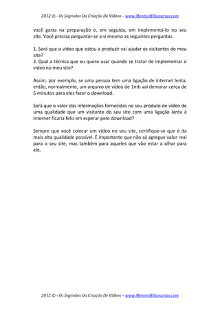 2012 © ­ Os Segredos Da Criação De Vídeos – www.MentesMilionarias.com 
2012 © ­ Os Segredos Da Criação De Vídeos – www.MentesMilionarias.com 
você  gasta  na  preparação  e,  em  seguida,  em  implementá‐lo  no  seu 
site. Você precisa perguntar‐se a si mesmo as seguintes perguntas. 
 
1. Será que o vídeo que estou a produzir vai ajudar os visitantes do meu 
site? 
2. Qual a técnica que eu quero usar quando se tratar de implementar o 
vídeo no meu site? 
 
Assim, por exemplo, se uma pessoa tem uma ligação de internet lenta, 
então, normalmente, um arquivo de vídeo de 1mb vai demorar cerca de 
5 minutos para eles fazer o download.  
 
Será que o valor das informações fornecidas no seu produto de vídeo de 
uma  qualidade  que  um  visitante  do  seu  site  com  uma  ligação  lenta  à 
Internet ficaria feliz em esperar pelo download? 
 
Sempre que você colocar um vídeo no seu site, certifique‐se que é da 
mais alta qualidade possível. É importante que não só agregue valor real 
para o seu site, mas também para aqueles que vão estar a olhar para 
ele. 
 
   
 
