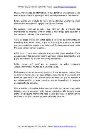 2012 © ­ Os Segredos Da Criação De Vídeos – www.MentesMilionarias.com 
2012 © ­ Os Segredos Da Criação De Vídeos – www.MentesMilionarias.com 
Muitos marketeiros de internet sabem que construir uma relação sólida 
com os seus clientes é o principal meio para impulsionar as suas vendas.  
 
Então, usando um produto de vídeo, eles podem ter uma forma eficaz 
mas simples de fazer essa ligação com os seus clientes. 
 
Na  verdade,  você  vai  perceber  que  hoje  em  dia  a  maioria  dos 
marketeiros  de  internet  também  estão  a  usar  blogs  para  atualizar  e 
contatar com todos os potenciais clientes.  
 
Tanto os Blogs e feeds RSS estão agora a tornar‐se as ferramentas de 
marketing  mais  importantes,  o  que  dá  a  quaisquer  produtos  de  vídeo 
que  um  marketeiro  produza  um  potencial  ilimitado  para  ganhar  mais 
tráfego e vendas para os seus sites.  
 
Além  disso,  com  a  introdução  do  programa  Microsoft  Windows  Vista 
equipado com RSS, devemos esperar ver blogs e RSS a desempenhar um 
papel ainda maior na área de marketing de internet.  
 
Então,  como  você  pode  ver,  os  produtos  de  vídeo  chegaram 
verdadeiramente ao mundo do marketing online. 
 
Muito provavelmente o que vai acontecer é que vamos ver muitos sites 
na  internet  tornando‐se  os  seus  próprios  sistemas  de  transmissão. Em 
breve os sites terão o seu próprio canal de televisão, que irá atender a 
um nicho específico ou a um tema mais amplo, dependendo do assunto 
que seja coberto pelo site. 
 
Mas a melhor coisa sobre isto é que você não tem de ser um grande 
jogador,  para  se  envolver  neste  tipo  de  marketing. Não  importa  quão 
grande ou pequeno marketeiro você é, você pode usar e beneficiar da 
criação e produção dos seus próprios produtos de vídeo. 
 
   
 