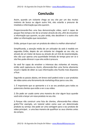 2012 © ­ Os Segredos Da Criação De Vídeos – www.MentesMilionarias.com 
2012 © ­ Os Segredos Da Criação De Vídeos – www.MentesMilionarias.com 
Conclusão 
 
Assim,  quando  um  visitante  chega  ao  seu  site  por  um  dos  muitos 
motores  de  busca  ou  algum  outro  link,  eles  estarão  a  procurar  de 
imediato a informação que eles querem.  
 
Proporcionando‐lhes  uma  boa  demonstração  vídeo,  você  é  capaz  de 
poupar‐lhes tempo a ter de se arrastar através do site, afim de encontrar 
a informação que querem, ou pior ainda, eles decidirem ir a outro sitio 
obter as informações que necessitam . 
 
Então, porque é que usar um produto de vídeo é a melhor alternativa?  
 
Simplificando, a atenção média de um utilizador da web é medido em 
segundos. Então,  depois  de  um  visitante  ter  chegado  ao  seu  site,  ou 
através de um motor de busca ou através de um link de recomendação, 
eles vão usar apenas uma quantidade limitada de tempo para ver se o 
site lhes pode oferecer o que eles estão à procura.  
 
Se  você  for  capaz  de  envolver  o  interesse  dos  visitantes  ali  mesmo, 
então  você  capturou‐os. Assim,  oferecendo‐lhes  uma  forma  altamente 
visual e rápida de obter as suas informações eles ficarão mais dispostos 
a ficar. 
 
Seguindo os passos abaixo, em breve você poderá estar a usar produtos 
de vídeo como uma ferramenta de marketing eficaz para o seu site. 
 
1. É importante que se apresente a si e ao seu produto para todos os 
potenciais clientes que estão a ver o seu vídeo. 
 
2. Ele pode ser usado como uma maneira de criar algum buzz quando 
você está a lançar um novo produto no seu site. 
 
3. Porque  não  construir  uma  lista  de  clientes,  oferecendo‐lhes  vídeos 
grátis? Por  exemplo,  um  tutorial  sobre  como  usar  um  determinado 
produto ou serviço. Isto pode ser uma vantagem para o seu produto de 
vídeo principal... e uma boa maneira de qualificar os seus clientes antes 
da compra. 
 
 