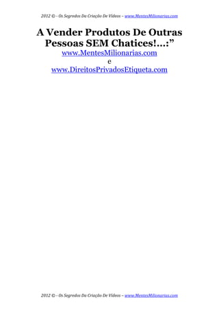 2012 © ­ Os Segredos Da Criação De Vídeos – www.MentesMilionarias.com 
2012 © ­ Os Segredos Da Criação De Vídeos – www.MentesMilionarias.com 
A Vender Produtos De Outras
Pessoas SEM Chatices!…:”
www.MentesMilionarias.com
e
www.DireitosPrivadosEtiqueta.com
 
 