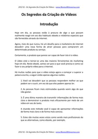 2012 © ­ Os Segredos Da Criação De Vídeos – www.MentesMilionarias.com 
2012 © ­ Os Segredos Da Criação De Vídeos – www.MentesMilionarias.com 
Os Segredos da Criação de Vídeos 
 
Introdução 
 
Hoje  em  dia,  as  pessoas  estão  à  procura  de  algo  a  que  possam 
realmente reagir em vez dos habituais ebooks e relatórios especiais que 
são fornecidos através da internet.  
 
Agora, mais do que nunca, há um desafio para o marketeiro de internet 
descobrir  uma  nova  forma  de  atrair  pessoas  para  comprarem  um 
determinado produto ou serviço. 
 
Certamente, o produto que parece ser capaz de fazer isto é o vídeo.  
 
O  vídeo  está  a  tornar‐se  uma  das  maiores  ferramentas  do  marketing 
hoje em dia. Neste ebook, vamos ver para o que você precisa e como vai 
fazer o seu próprio vídeo para a internet. 
 
Há muitas razões para que o vídeo esteja agora a começar a superar a 
palavra escrita, a seguir estão apenas algumas razões. 
 
1. Você vai descobrir que as pessoas  respondem melhor ao que 
podem ver e ouvir, em vez do que eles podem apenas ler. 
 
2. As pessoas ficam mais estimuladas quando veem algo de que 
irão gostar. 
 
3. É uma ótima maneira de transmitir informações de forma mais 
clara e demonstrar o produto mais eficazmente por meio de um 
vídeo em vez de texto. 
 
4. Usando este método você é capaz de apresentar informações 
de forma mais clara e de forma mais concisa. 
 
5. Estes são muitas vezes vistos como sendo mais profissionais do 
que as alternativas, como ebooks, por exemplo. 
 
 
