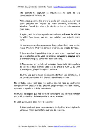 2012 © ­ Os Segredos Da Criação De Vídeos – www.MentesMilionarias.com 
2012 © ­ Os Segredos Da Criação De Vídeos – www.MentesMilionarias.com 
Isto  permite‐lhe  capturar  os  movimentos  no  ecrã  do  seu 
computador em formato avi.  
 
Além  disso, permite‐lhe gravar o áudio  em tempo real, ou  você 
pode  preparar  um  arquivo  de  áudio  diferente,  utilizando  o 
Windows  Sound  Recorder  e  depois  sincronizar  os  dois  formatos 
mais tarde. 
 
7. Agora, terá de editar o produto usando um software de edição 
de  vídeo  (que  iremos  ver  em  mais  detalhe  mais  adiante  neste 
livro).  
 
Há certamente muitos programas destes disponíveis para venda, 
mas o Windows XP já vem com um programa de criação de vídeo. 
 
8. Caso escolha disponibilizar este produto como download para 
os seus clientes, então você vai precisar converter o arquivo para 
o formato wmv para comprimir o seu tamanho. 
 
9. No entanto, se você decidir entregar fisicamente este produto 
de vídeo aos seus clientes, você terá de gravá‐lo num CD ou DVD 
e, em seguida, preparar‐se para os enviar. 
 
10. Uma vez que todas as etapas acima tenham sido concluídas, o 
seu produto de vídeo está pronto a ser comercializado. 
 
Na  verdade,  como  você  pode  ver  acima,  não  há  nada  de  realmente 
complicado em produzir o seu produto próprio vídeo. Para ser sincero, 
qualquer um poderia fazê‐lo, se tentasse.  
 
Há muitas aplicações que irão ajudá‐lo a alcançar o seu objetivo de fazer 
um produto de vídeo de boa qualidade para a internet. 
 
Se você quiser, você pode fazer o seguinte: 
 
1. Você pode adicionar uma componente de vídeo à sua página de 
vendas, a fim de aumentar a sua taxa de resposta. 
 
 