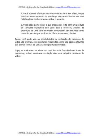 2012 © ­ Os Segredos Da Criação De Vídeos – www.MentesMilionarias.com 
2012 © ­ Os Segredos Da Criação De Vídeos – www.MentesMilionarias.com 
2. Você poderia oferecer aos seus clientes aulas em vídeo, o que 
resultará  num  aumento  da  confiança  dos  seus  clientes  nas  suas 
habilidades e conhecimentos sobre o assunto. 
 
3. Você pode demonstrar o que precisa ser feito com um produto 
de  software  específico  que  você  está  a  oferecer,  através  da 
produção de uma série de vídeos que podem ser incluídos como 
parte do pacote que você está a oferecer aos seus clientes. 
 
Como  você  pode  ver,  as  possibilidades  de  utilização  de  produtos  de 
vídeo são infinitas, e os exemplos mostrados acima são apenas algumas 
das ótimas formas de utilização de produtos de vídeo.  
 
Logo,  se  você  quer  ser  visto  sob  uma  luz  mais  favorável  nas  áreas  de 
marketing  online,  considere  a  criação  dos  seus  próprios  produtos  de 
vídeo. 
 
   
 