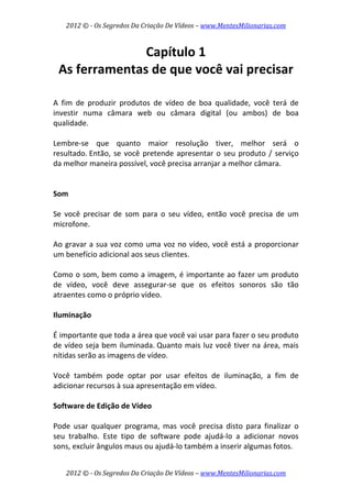 2012 © ­ Os Segredos Da Criação De Vídeos – www.MentesMilionarias.com 
2012 © ­ Os Segredos Da Criação De Vídeos – www.MentesMilionarias.com 
Capítulo 1 
As ferramentas de que você vai precisar 
 
 
A  fim  de  produzir  produtos  de  vídeo  de  boa  qualidade,  você  terá  de 
investir  numa  câmara  web  ou  câmara  digital  (ou  ambos)  de  boa 
qualidade.  
 
Lembre‐se  que  quanto  maior  resolução  tiver,  melhor  será  o 
resultado. Então, se você pretende apresentar o seu produto / serviço 
da melhor maneira possível, você precisa arranjar a melhor câmara. 
 
 
Som 
 
Se  você  precisar  de  som  para  o  seu  vídeo,  então  você  precisa  de  um 
microfone.  
 
Ao gravar a sua voz como uma voz no vídeo, você está a proporcionar 
um benefício adicional aos seus clientes.  
 
Como o som, bem como a imagem, é importante ao fazer um produto 
de  vídeo,  você  deve  assegurar‐se  que  os  efeitos  sonoros  são  tão 
atraentes como o próprio vídeo. 
 
Iluminação 
 
É importante que toda a área que você vai usar para fazer o seu produto 
de vídeo seja bem iluminada. Quanto mais luz você tiver na área, mais 
nítidas serão as imagens de vídeo.  
 
Você  também  pode  optar  por  usar  efeitos  de  iluminação,  a  fim  de 
adicionar recursos à sua apresentação em vídeo. 
 
Software de Edição de Vídeo 
 
Pode  usar  qualquer  programa,  mas  você  precisa  disto  para  finalizar  o 
seu  trabalho.  Este  tipo  de  software  pode  ajudá‐lo  a  adicionar  novos 
sons, excluir ângulos maus ou ajudá‐lo também a inserir algumas fotos.  
 