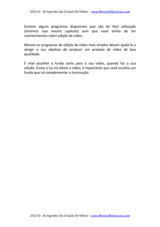 2012 © ­ Os Segredos Da Criação De Vídeos – www.MentesMilionarias.com 
2012 © ­ Os Segredos Da Criação De Vídeos – www.MentesMilionarias.com 
 
Existem  alguns  programas  disponíveis  que  são  de  fácil  utilização 
(veremos  isso  noutro  capítulo)  sem  que  você  tenha  de  ter 
conhecimentos sobre edição de vídeo.  
 
Mesmo os programas de edição de vídeo mais simples devem ajudá‐lo a 
atingir  o  seu  objetivo  de  produzir  um  produto  de  vídeo  de  boa 
qualidade.  
 
É  vital  escolher  o  fundo  certo  para  o  seu  vídeo,  quando  faz  a  sua 
edição. Como a luz irá afetar o vídeo, é importante que você escolha um 
fundo que irá complementar a iluminação. 
 
   
 
