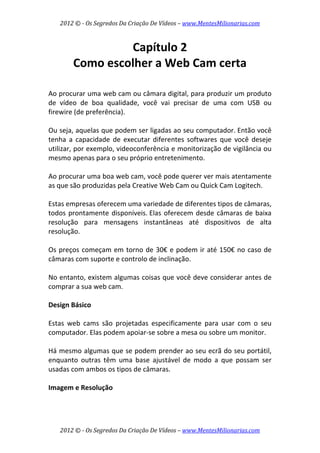 2012 © ­ Os Segredos Da Criação De Vídeos – www.MentesMilionarias.com 
2012 © ­ Os Segredos Da Criação De Vídeos – www.MentesMilionarias.com 
Capítulo 2 
Como escolher a Web Cam certa 
 
 
Ao procurar uma web cam ou câmara digital, para produzir um produto 
de  vídeo  de  boa  qualidade,  você  vai  precisar  de  uma  com  USB  ou 
firewire (de preferência).  
 
Ou seja, aquelas que podem ser ligadas ao seu computador. Então você 
tenha  a  capacidade  de  executar  diferentes  softwares  que  você  deseje 
utilizar, por exemplo, videoconferência e monitorização de vigilância ou 
mesmo apenas para o seu próprio entretenimento. 
 
Ao procurar uma boa web cam, você pode querer ver mais atentamente 
as que são produzidas pela Creative Web Cam ou Quick Cam Logitech.  
 
Estas empresas oferecem uma variedade de diferentes tipos de câmaras, 
todos prontamente disponíveis. Elas oferecem desde câmaras de baixa 
resolução  para  mensagens  instantâneas  até  dispositivos  de  alta 
resolução.  
 
Os preços começam em torno de 30€ e podem ir até 150€ no caso de 
câmaras com suporte e controlo de inclinação. 
 
No entanto, existem algumas coisas que você deve considerar antes de 
comprar a sua web cam. 
 
Design Básico 
 
Estas  web  cams  são  projetadas  especificamente  para  usar  com  o  seu 
computador. Elas podem apoiar‐se sobre a mesa ou sobre um monitor.  
 
Há mesmo algumas que se podem prender ao seu ecrã do seu portátil, 
enquanto  outras  têm  uma  base  ajustável  de  modo  a  que  possam  ser 
usadas com ambos os tipos de câmaras. 
 
Imagem e Resolução 
 
 