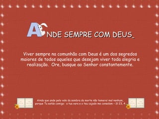 Formatação de Luana Rodrigues em
02.09.03 – luannarj@uol.com.br
NDE SEMPRE COM DEUSNDE SEMPRE COM DEUS
Viver sempre na comunhão com Deus é um dos segredos
maiores de todos aqueles que desejam viver toda alegria e
realização. Ore, busque ao Senhor constantemente.
Ainda que ande pelo vale da sombra da morte não temerei mal nenhum,
porque Tu estás comigo: a tua vara e o teu cajado me consolam – Sl 23, 4
 
