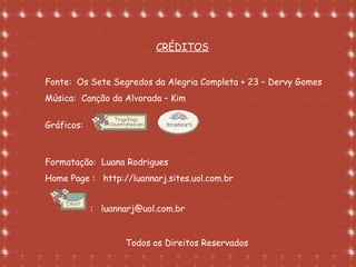 Formatação de Luana Rodrigues em
02.09.03 – luannarj@uol.com.br
Fonte: Os Sete Segredos da Alegria Completa + 23 – Dervy Gomes
Música: Canção da Alvorada – Kim
Gráficos:
Formatação: Luana Rodrigues
Home Page : http://luannarj.sites.uol.com.br
: luannarj@uol.com.br
Todos os Direitos Reservados
CRÉDITOS
 